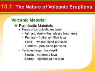 Volcanic Material
10.1 The Nature of Volcanic Eruptions
 Pyroclastic Materials
• Types of pyroclastic material
- Ash and dust—fine, glassy fragments
- Pumice—frothy, air-filled lava
- Lapilli—walnut-sized particles
- Cinders—pea-sized particles
• Particles larger than lapilli
- Blocks—hardened lava
- Bombs—ejected as hot lava
 