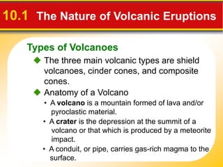Types of Volcanoes
10.1 The Nature of Volcanic Eruptions
 The three main volcanic types are shield
volcanoes, cinder cones, and composite
cones.
• A volcano is a mountain formed of lava and/or
pyroclastic material.
• A conduit, or pipe, carries gas-rich magma to the
surface.
 Anatomy of a Volcano
• A crater is the depression at the summit of a
volcano or that which is produced by a meteorite
impact.
 