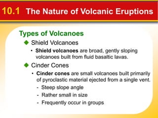 Types of Volcanoes
10.1 The Nature of Volcanic Eruptions
 Shield Volcanoes
• Shield volcanoes are broad, gently sloping
volcanoes built from fluid basaltic lavas.
• Cinder cones are small volcanoes built primarily
of pyroclastic material ejected from a single vent.
- Steep slope angle
- Rather small in size
- Frequently occur in groups
 Cinder Cones
 