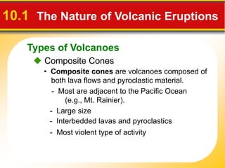 Types of Volcanoes
10.1 The Nature of Volcanic Eruptions
 Composite Cones
• Composite cones are volcanoes composed of
both lava flows and pyroclastic material.
- Most are adjacent to the Pacific Ocean
(e.g., Mt. Rainier).
- Large size
- Interbedded lavas and pyroclastics
- Most violent type of activity
 