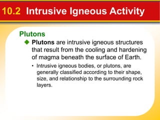 Plutons
 Plutons are intrusive igneous structures
that result from the cooling and hardening
of magma beneath the surface of Earth.
10.2 Intrusive Igneous Activity
• Intrusive igneous bodies, or plutons, are
generally classified according to their shape,
size, and relationship to the surrounding rock
layers.
 