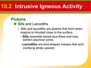 Plutons
 Sills and Laccoliths
10.2 Intrusive Igneous Activity
• Sills and laccoliths are plutons that form when
magma is intruded close to the surface.
- Sills resemble buried lava flows and may
exhibit columnar joints.
- Laccoliths are lens-shaped masses that arch
overlying strata upward.
 