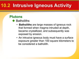 Plutons
 Batholiths
10.2 Intrusive Igneous Activity
• Batholiths are large masses of igneous rock
that formed when magma intruded at depth,
became crystallized, and subsequently was
exposed by erosion.
• An intrusive igneous body must have a surface
exposure greater than 100 square kilometers to
be considered a batholith.
 