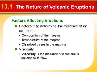 Factors Affecting Eruptions
10.1 The Nature of Volcanic Eruptions
 Factors that determine the violence of an
eruption
• Composition of the magma
• Temperature of the magma
• Dissolved gases in the magma
 Viscosity
• Viscosity is the measure of a material's
resistance to flow.
 