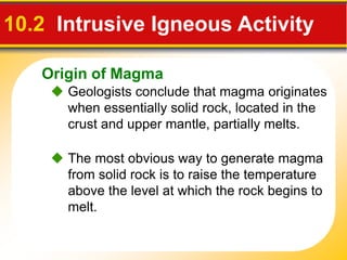 Origin of Magma
 Geologists conclude that magma originates
when essentially solid rock, located in the
crust and upper mantle, partially melts.
10.2 Intrusive Igneous Activity
 The most obvious way to generate magma
from solid rock is to raise the temperature
above the level at which the rock begins to
melt.
 
