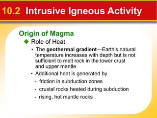 Origin of Magma
 Role of Heat
10.2 Intrusive Igneous Activity
• Additional heat is generated by
• The geothermal gradient—Earth’s natural
temperature increases with depth but is not
sufficient to melt rock in the lower crust
and upper mantle
- friction in subduction zones
- crustal rocks heated during subduction
- rising, hot mantle rocks
 