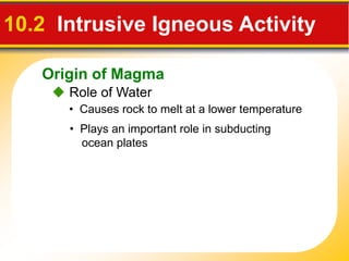 Origin of Magma
 Role of Water
10.2 Intrusive Igneous Activity
• Causes rock to melt at a lower temperature
• Plays an important role in subducting
ocean plates
 