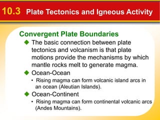 Convergent Plate Boundaries
 The basic connection between plate
tectonics and volcanism is that plate
motions provide the mechanisms by which
mantle rocks melt to generate magma.
10.3 Plate Tectonics and Igneous Activity
• Rising magma can form continental volcanic arcs
(Andes Mountains).
 Ocean-Ocean
 Ocean-Continent
• Rising magma can form volcanic island arcs in
an ocean (Aleutian Islands).
 