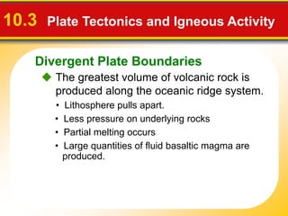 Divergent Plate Boundaries
 The greatest volume of volcanic rock is
produced along the oceanic ridge system.
10.3 Plate Tectonics and Igneous Activity
• Less pressure on underlying rocks
• Lithosphere pulls apart.
• Large quantities of fluid basaltic magma are
produced.
• Partial melting occurs
 