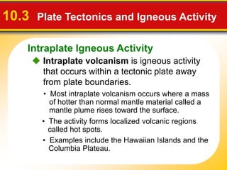 Intraplate Igneous Activity
 Intraplate volcanism is igneous activity
that occurs within a tectonic plate away
from plate boundaries.
10.3 Plate Tectonics and Igneous Activity
• The activity forms localized volcanic regions
called hot spots.
• Most intraplate volcanism occurs where a mass
of hotter than normal mantle material called a
mantle plume rises toward the surface.
• Examples include the Hawaiian Islands and the
Columbia Plateau.
 