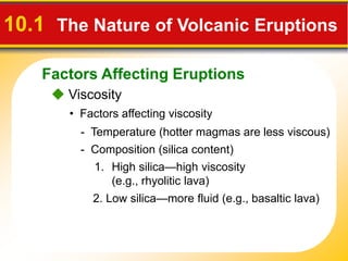 Factors Affecting Eruptions
10.1 The Nature of Volcanic Eruptions
 Viscosity
• Factors affecting viscosity
- Temperature (hotter magmas are less viscous)
- Composition (silica content)
1. High silica—high viscosity
(e.g., rhyolitic lava)
2. Low silica—more fluid (e.g., basaltic lava)
 