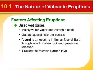 Factors Affecting Eruptions
10.1 The Nature of Volcanic Eruptions
 Dissolved gases
• Mainly water vapor and carbon dioxide
• Gases expand near the surface
• A vent is an opening in the surface of Earth
through which molten rock and gases are
released.
• Provide the force to extrude lava
 