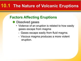 Factors Affecting Eruptions
10.1 The Nature of Volcanic Eruptions
 Dissolved gases
• Violence of an eruption is related to how easily
gases escape from magma
- Gases escape easily from fluid magma.
- Viscous magma produces a more violent
eruption.
 