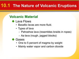Volcanic Material
10.1 The Nature of Volcanic Eruptions
 Lava Flows
• Basaltic lavas are more fluid.
- Pahoehoe lava (resembles braids in ropes)
- Aa lava (rough, jagged blocks)
• Types of lava
 Gases
• One to 5 percent of magma by weight
• Mainly water vapor and carbon dioxide
 