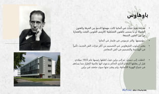 ALPINE SKI HOUSE
‫باوهاوس‬
•
‫والف‬ ‫الحرفة‬ ‫بين‬ ‫الدمج‬ ‫مهمتها‬ ‫كانت‬ ‫ألمانيا‬ ‫في‬ ‫نشأت‬ ‫فنية‬ ‫مدرسة‬
‫نون‬
‫النح‬ ،‫التلوين‬ ،‫كالرسم‬ ‫التشكيلية‬ ‫بالفنون‬ ‫يسمى‬ ‫ما‬ ‫أو‬ ‫الجميلة‬
‫والعمارة‬ ‫ت‬
‫السبعة‬ ‫الفنون‬ ‫بين‬ ‫من‬
.
•
‫مؤسسها‬
‫والتر‬
‫غربيوس‬
‫في‬
‫فايمار‬
‫ألمانيا‬ ‫في‬
•
‫أسلوب‬ ‫يعتبر‬
‫الباوهاوس‬
‫الحد‬ ‫الفن‬ ‫تيارات‬ ‫أكثر‬ ‫من‬ ‫التصميم‬ ‫في‬
ً‫ا‬‫تأثير‬ ‫يث‬
‫المعاصر‬ ‫الفن‬ ‫في‬ ‫والتصميم‬ ‫الهندسة‬ ‫في‬
.
•
‫إلى‬ ‫انتقلت‬
‫ديساو‬
‫عام‬ ‫رئيسها‬ ‫اغلقها‬ ‫حيث‬ ‫برلين‬ ‫إلى‬ ‫ثم‬
1933
‫ميلادي‬
‫يس‬ ‫مما‬ ‫الطراز‬ ‫عالمية‬ ‫انها‬ ‫بدعوى‬ ‫الحاكم‬ ‫النازي‬ ‫النظام‬ ‫يغلقها‬ ‫ان‬ ‫قبل‬
‫اهم‬
‫برلين‬ ‫في‬ ‫متحف‬ ‫سوى‬ ‫منها‬ ‫يبقى‬ ‫ولم‬ ،‫الألمانية‬ ‫الهوية‬ ‫ضياع‬ ‫في‬
 