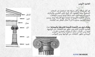 ALPINE SKI HOUSE
‫الأيوني‬ ‫العامود‬
‫استعمل‬ ‫فقد‬ ‫زخرفة‬ ‫وأكثر‬ ‫صلابة‬ ‫أقل‬ ‫هو‬
‫فى‬
‫المعابد‬
‫الصغيرة‬
,
‫والزخارف‬ ‫الفارسي‬ ‫بالفن‬ ‫ا‬ً‫كثير‬ ‫تأثر‬ ‫العامود‬ ‫وهذا‬
‫اللفافا‬ ‫يسمى‬ ‫ا‬ً‫لولبي‬ ً‫ا‬‫شكل‬ ‫اتخذ‬ ‫حيث‬ ‫الشرقية‬ ‫بالروح‬
‫ت‬
,
‫أوجه‬ ‫الأربعة‬ ‫فيها‬ ‫تتشابه‬ ‫لا‬ ‫الأيونية‬ ‫الأعمدة‬ ‫وتيجان‬
,
‫ويب‬
‫دو‬
‫يساوى‬ ‫العامود‬ ‫ارتفاع‬
8
‫أو‬
9
‫أمثال‬
‫القاعدة‬ ‫عند‬ ‫القطر‬
.
‫والرومانية‬ ‫الإغريقية‬ ‫الأيونية‬ ‫الأعمدة‬ ‫بين‬ ‫فرق‬ ‫وهناك‬
‫حيث‬
‫الواجهة‬ ‫في‬ ‫اللفافات‬ ‫فيه‬ ‫تظهر‬ ‫الإغريقي‬ ‫الأيوني‬ ‫العامود‬
‫الأيوني‬ ‫والعامود‬ ‫اسطوانة‬ ‫شكل‬ ‫الجانب‬ ‫ومن‬ ‫فقط‬
‫تظهر‬ ‫الروماني‬
‫الجوانب‬ ‫ومن‬ ‫الواجهة‬ ‫من‬ ‫اللفافات‬
.
 
