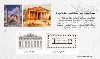 ALPINE SKI HOUSE
‫أرتميس‬ ‫معبد‬
:
‫الصغرى‬ ‫بآسيا‬ ‫أفيس‬
(
‫أيوني‬ ‫طراز‬
)
‫عام‬ ‫أنشأ‬ ،‫المعابد‬ ‫أكبر‬ ‫من‬ ‫المعبد‬ ‫هذا‬
358
‫ق‬
.
‫م‬
‫ترميمه‬ ‫وتم‬ ‫أخرى‬ ‫مرة‬ ‫أنشئ‬ ‫ذلك‬ ‫وبعد‬ ‫حرق‬ ‫ثم‬
.
‫ظهور‬ ‫ثم‬ ‫ضخامته‬ ‫المعبد‬ ‫هذا‬ ‫به‬ ‫يمتاز‬ ‫ما‬ ‫وأهم‬
‫محفورة‬ ‫الطبيعي‬ ‫حجمها‬ ‫بكامل‬ ‫لأشخاص‬ ‫تماثيل‬
‫مباشرة‬ ‫القاعدة‬ ‫أعلى‬ ‫الأعمدة‬ ‫بدن‬ ‫على‬
 