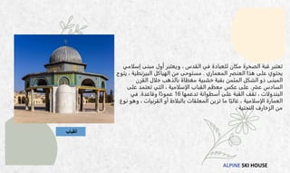 ALPINE SKI HOUSE
‫القباب‬
‫تعتبر‬
‫الصخرة‬ ‫قبة‬
‫في‬ ‫للعبادة‬ ‫مكان‬
، ‫القدس‬
‫إسلامي‬ ‫مبنى‬ ‫أول‬ ‫ويعتبر‬
‫هذا‬ ‫على‬ ‫يحتوي‬
‫المعماري‬ ‫العنصر‬
.
‫يتوج‬ ، ‫البيزنطية‬ ‫الهياكل‬ ‫من‬ ‫مستوحى‬
‫القرن‬ ‫خلال‬ ‫بالذهب‬ ‫مغطاة‬ ‫خشبية‬ ‫بقبة‬ ‫المثمن‬ ‫الشكل‬ ‫ذو‬ ‫المبنى‬
‫عشر‬ ‫السادس‬
.
‫على‬ ‫تعتمد‬ ‫التي‬ ، ‫الإسلامية‬ ‫القباب‬ ‫معظم‬ ‫عكس‬ ‫على‬
‫البندولات‬
‫تدعمها‬ ‫أسطوانة‬ ‫على‬ ‫القبة‬ ‫تقف‬ ،
16
‫وقاعدة‬ ‫ا‬ً‫عمود‬
.
‫في‬
‫نوع‬ ‫وهو‬ ، ‫القرنيات‬ ‫أو‬ ‫بالبلاط‬ ‫المعلقات‬ ‫تزين‬ ‫ما‬ ‫ا‬ً‫غالب‬ ، ‫الإسلامية‬ ‫العمارة‬
‫النحتية‬ ‫الزخارف‬ ‫من‬
.
 