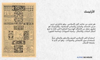 ALPINE SKI HOUSE
‫الأرابيسك‬
‫تزيين‬ ‫في‬ ‫شائع‬ ‫وهو‬ ، ‫الإسلامي‬ ‫الفن‬ ‫عناصر‬ ‫من‬ ‫عنصر‬ ‫هو‬
‫هو‬ ‫والأرابيسك‬ ، ‫الإسلامية‬ ‫والمباني‬ ‫والمنازل‬ ‫المساجد‬ ‫جدران‬
‫تت‬ ‫ما‬ ‫غالبا‬ ‫التي‬ ‫المتكررة‬ ‫الهندسية‬ ‫الأشكال‬ ‫من‬ ‫معقد‬ ‫تطبيق‬
‫بع‬
‫الحيوانات‬ ‫وأحيانا‬ ، ‫والأشكال‬ ‫النباتات‬ ‫أشكال‬
(
‫الطيور‬ ‫وخاصة‬
)
‫ا‬
‫ستخدام‬
‫ا‬ً‫ل‬‫بدي‬ ‫والمتكرر‬ ‫والديكور‬ ‫الجميل‬ ‫الإسلامي‬ ‫الفن‬
‫لا‬ ‫الذي‬ ‫أمر‬ ‫وهو‬ ، ‫والحيوانات‬ ‫الأشخاص‬ ‫صور‬ ‫لاستخدام‬
‫الإسلام‬ ‫يشجعه‬
.
 