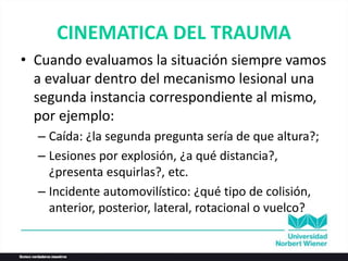 CINEMATICA DEL TRAUMA
• Cuando evaluamos la situación siempre vamos
a evaluar dentro del mecanismo lesional una
segunda instancia correspondiente al mismo,
por ejemplo:
– Caída: ¿la segunda pregunta sería de que altura?;
– Lesiones por explosión, ¿a qué distancia?,
¿presenta esquirlas?, etc.
– Incidente automovilístico: ¿qué tipo de colisión,
anterior, posterior, lateral, rotacional o vuelco?
 