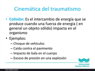 Cinemática del traumatismo
• Colisión: Es el intercambio de energía que se
produce cuando una fuerza de energía ( en
general un objeto sólido) impacta en el
organismo
• Ejemplos:
– Choque de vehículos
– Caída contra el pavimento
– Impacto de bala en el cuerpo
– Exceso de presión en una explosión
 