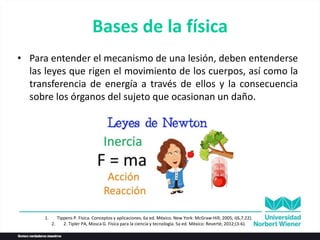Bases de la física
• Para entender el mecanismo de una lesión, deben entenderse
las leyes que rigen el movimiento de los cuerpos, así como la
transferencia de energía a través de ellos y la consecuencia
sobre los órganos del sujeto que ocasionan un daño.
1. Tippens P. Física. Conceptos y aplicaciones. 6a ed. México. New York: McGraw-Hill; 2005; I(6,7,22).
2. 2. Tipler PA, Mosca G. Física para la ciencia y tecnología. 5a ed. México: Reverté; 2012;(3-6).
 