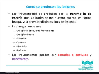 Como se producen las lesiones
• Los traumatismos se producen por la transmisión de
energía que aplicadas sobre nuestro cuerpo en forma
brusca, va a provocar distintos tipos de lesiones
• La energía puede ser:
– Energía cinética, o de movimiento
– Energía térmica
– Eléctrica
– Química
– Mecánica
– Radiante
• Los traumatismos pueden ser cerrados o contusos y
penetrantes.
 