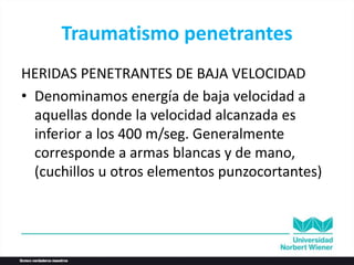 Traumatismo penetrantes
HERIDAS PENETRANTES DE BAJA VELOCIDAD
• Denominamos energía de baja velocidad a
aquellas donde la velocidad alcanzada es
inferior a los 400 m/seg. Generalmente
corresponde a armas blancas y de mano,
(cuchillos u otros elementos punzocortantes)
 