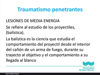 Traumatismo penetrantes
LESIONES DE MEDIA ENERGIA
Se refiere al estudio de los proyectiles,
(balística).
La balística es la ciencia que estudia el
comportamiento del proyectil desde el interior
del cañón de un arma de fuego, durante su
trayecto al objetivo y el comportamiento a su
llegada al blanco
 