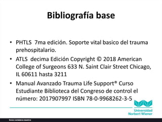 Bibliografía base
• PHTLS 7ma edición. Soporte vital basico del trauma
prehospitalario.
• ATLS decima Edición Copyright © 2018 American
College of Surgeons 633 N. Saint Clair Street Chicago,
IL 60611 hasta 3211
• Manual Avanzado Trauma Life Support® Curso
Estudiante Biblioteca del Congreso de control el
número: 2017907997 ISBN 78-0-9968262-3-5
 