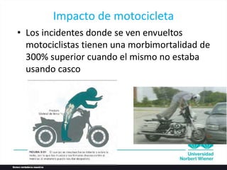 Impacto de motocicleta
• Los incidentes donde se ven envueltos
motociclistas tienen una morbimortalidad de
300% superior cuando el mismo no estaba
usando casco
 