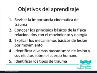 Objetivos del aprendizaje
1. Revisar la importancia cinemática de
trauma
2. Conocer los principios básicos de la física
relacionados con el movimiento y energía.
3. Explicar los mecanismos básicos de lesión
por movimiento
4. Identificar diversos mecanismos de lesión y
sus efectos sobre el cuerpo humano.
5. Identificar los tipos de trauma
 