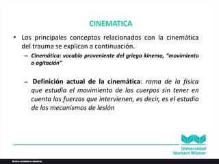 CINEMATICA
• Los principales conceptos relacionados con la cinemática
del trauma se explican a continuación.
– Cinemática: vocablo proveniente del griego kinema, “movimiento
o agitación”
– Definición actual de la cinemática: rama de la física
que estudia el movimiento de los cuerpos sin tener en
cuenta las fuerzas que intervienen, es decir, es el estudio
de los mecanismos de lesión
 