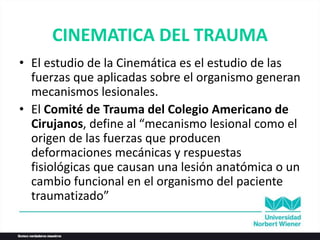 CINEMATICA DEL TRAUMA
• El estudio de la Cinemática es el estudio de las
fuerzas que aplicadas sobre el organismo generan
mecanismos lesionales.
• El Comité de Trauma del Colegio Americano de
Cirujanos, define al “mecanismo lesional como el
origen de las fuerzas que producen
deformaciones mecánicas y respuestas
fisiológicas que causan una lesión anatómica o un
cambio funcional en el organismo del paciente
traumatizado”
 
