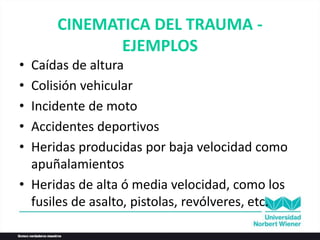 CINEMATICA DEL TRAUMA -
EJEMPLOS
• Caídas de altura
• Colisión vehicular
• Incidente de moto
• Accidentes deportivos
• Heridas producidas por baja velocidad como
apuñalamientos
• Heridas de alta ó media velocidad, como los
fusiles de asalto, pistolas, revólveres, etc.
 