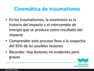 Cinemática de traumatismo
• En los traumatismos, la anamnesis es la
historia del impacto y el intercambio de
energía que se produce como resultado del
impacto
• Comprender este proceso lleva a la sospecha
del 95% de las posibles lesiones
• Recordar: Hay lesiones no evidentes pero
graves
 