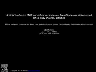 Artificial intelligence (AI) for breast cancer screening: BreastScreen population-based
cohort study of cancer detection
M. Luke Marinovich, Elizabeth Wylie, William Lotter, Helen Lund, Andrew Waddell, Carolyn Madeley, Gavin Pereira, Nehmat Houssami
eBioMedicine
Volume 90 (April 2023)
DOI: 10.1016/j.ebiom.2023.104498
Copyright © 2023 The Author(s) Terms and Conditions
 