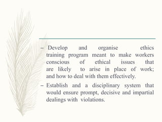 – Develop and organise ethics
training program meant to make workers
conscious of ethical issues that
are likely to arise in place of work;
and how to deal with them effectively.
– Establish and a disciplinary system that
would ensure prompt, decisive and impartial
dealings with violations.
 