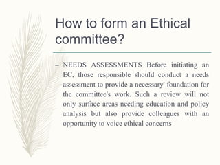 How to form an Ethical
committee?
– NEEDS ASSESSMENTS Before initiating an
EC, those responsible should conduct a needs
assessment to provide a necessary' foundation for
the committee's work. Such a review will not
only surface areas needing education and policy
analysis but also provide colleagues with an
opportunity to voice ethical concerns
 