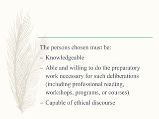The persons chosen must be:
– Knowledgeable
– Able and willing to do the preparatory
work necessary for such deliberations
(including professional reading,
workshops, programs, or courses).
– Capable of ethical discourse
 