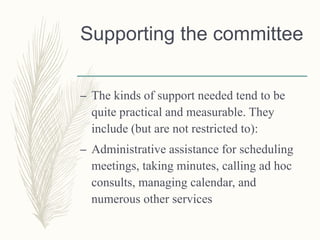 Supporting the committee
– The kinds of support needed tend to be
quite practical and measurable. They
include (but are not restricted to):
– Administrative assistance for scheduling
meetings, taking minutes, calling ad hoc
consults, managing calendar, and
numerous other services
 
