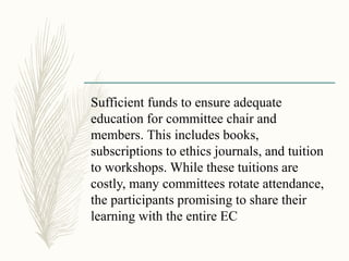 Sufficient funds to ensure adequate
education for committee chair and
members. This includes books,
subscriptions to ethics journals, and tuition
to workshops. While these tuitions are
costly, many committees rotate attendance,
the participants promising to share their
learning with the entire EC
 