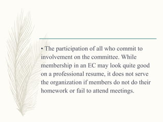 • The participation of all who commit to
involvement on the committee. While
membership in an EC may look quite good
on a professional resume, it does not serve
the organization if members do not do their
homework or fail to attend meetings.
 