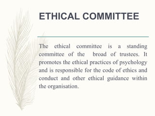 ETHICAL COMMITTEE
The ethical committee is a standing
committee of the broad of trustees. It
promotes the ethical practices of psychology
and is responsible for the code of ethics and
conduct and other ethical guidance within
the organisation.
 
