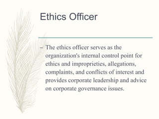 Ethics Officer
– The ethics officer serves as the
organization's internal control point for
ethics and improprieties, allegations,
complaints, and conflicts of interest and
provides corporate leadership and advice
on corporate governance issues.
 