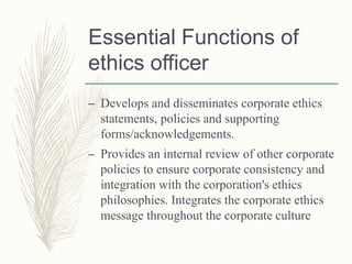 Essential Functions of
ethics officer
– Develops and disseminates corporate ethics
statements, policies and supporting
forms/acknowledgements.
– Provides an internal review of other corporate
policies to ensure corporate consistency and
integration with the corporation's ethics
philosophies. Integrates the corporate ethics
message throughout the corporate culture
 