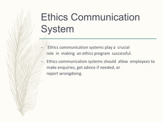 Ethics Communication
System
– Ethics communication systems play a crucial
role in making an ethics program successful.
– Ethics communication systems should allow employees to
make enquiries, get advice if needed, or
report wrongdoing.
 