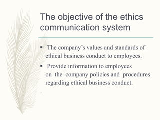 The objective of the ethics
communication system
 The company’s values and standards of
ethical business conduct to employees.
 Provide information to employees
on the company policies and procedures
regarding ethical business conduct.
–
 