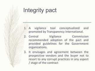 Integrity pact
1. A vigilance tool conceptualized and
promoted by Transparency International.
2. Central Vigilance Commission
recommended adoption of the pact and
provided guidelines for the Government
organizations.
3. It envisages and agreement between the
prospective vendors and the buyer not to
resort to any corrupt practices in any aspect
/ stage of the contract.
 