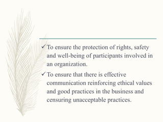 To ensure the protection of rights, safety
and well-being of participants involved in
an organization.
To ensure that there is effective
communication reinforcing ethical values
and good practices in the business and
censuring unacceptable practices.
 